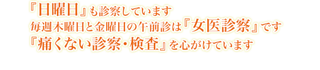 『日曜日』も診察しています。毎週『木曜日』と『金曜日』の午前診は女医診察です。『痛くない診察・検査』を心がけています。『専用駐車場』を4台完備しています。